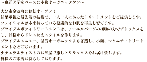 ～東洋医学をベースに本物オーガニックケア～大分市金池町に移転オープン！結果重視と最先端の技術で、一人一人にあったトリートメントをご提供します。フェイシャルは本来持っている健康的なお肌を再生し育てます。ブライダルボディトリートメントは、アーユルベーダの植物の力でデトックスをし、骨格からドレス映えスタイルを作ります。ブライダルメニュー、温活オーガニックよもぎ蒸し、小顔、マタニティトリートメントなどございます。ナチュラルテイストのお部屋で癒しとリラックスをお届け致します。皆様のご来店お待ちしております。